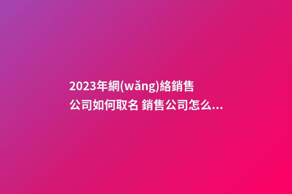 2023年網(wǎng)絡銷售公司如何取名 銷售公司怎么取名-第1張-公司起名-玄機派